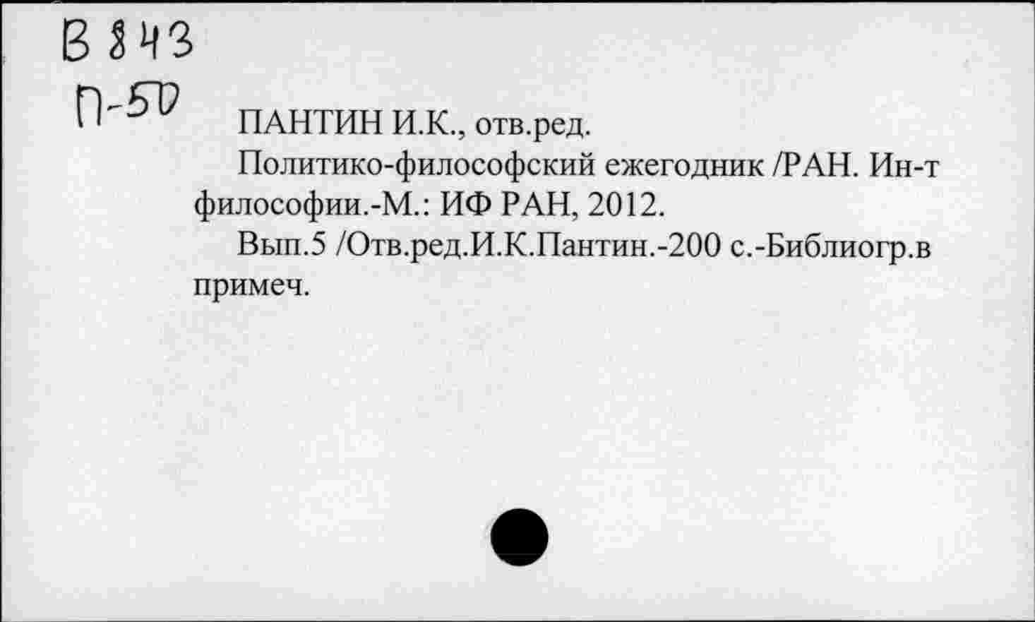 ﻿ПАНТИН И.К., отв.ред.
Политико-философский ежегодник /РАН. Ин-т философии.-М.: ИФ РАН, 2012.
Вып.5 /Отв.ред.И.К.Пантин.-200 с.-Библиогр.в примеч.